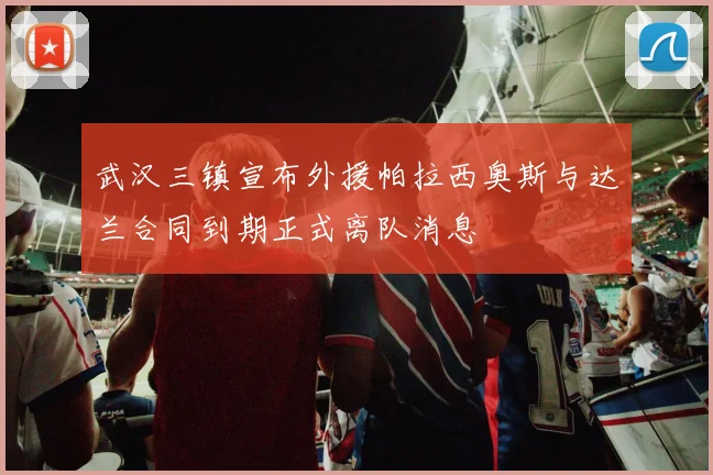 武汉三镇宣布外援帕拉西奥斯与达兰合同到期正式离队消息