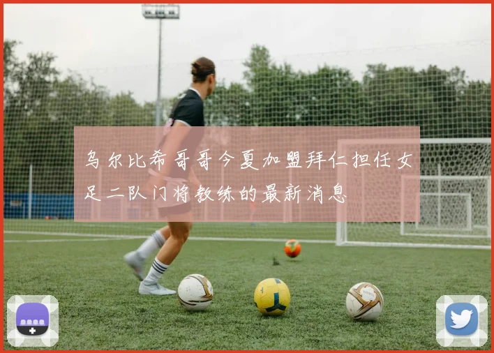 乌尔比希哥哥今夏加盟拜仁担任女足二队门将教练的最新消息