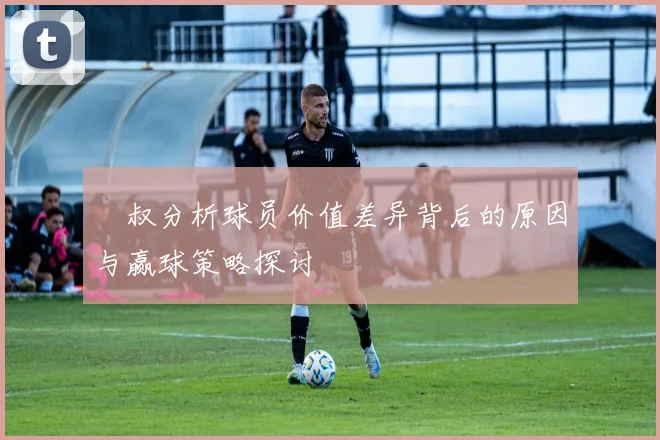囧叔分析球员价值差异背后的原因与赢球策略探讨