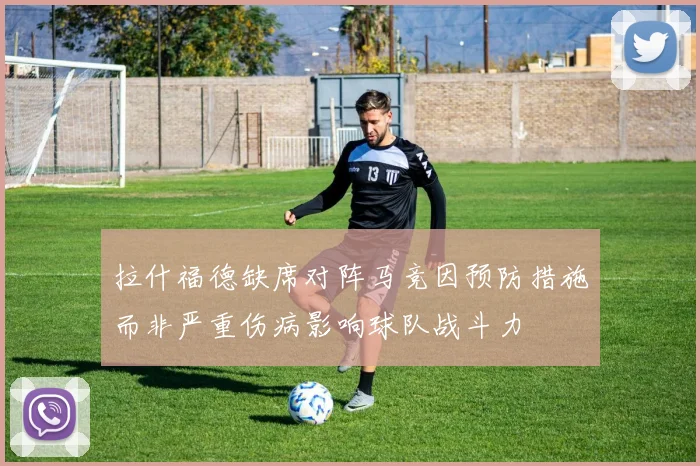 拉什福德缺席对阵马竞因预防措施而非严重伤病影响球队战斗力
