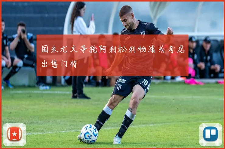 国米尤文争抢阿利松利物浦或考虑出售门将