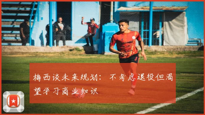 梅西谈未来规划：不考虑退役但渴望学习商业知识