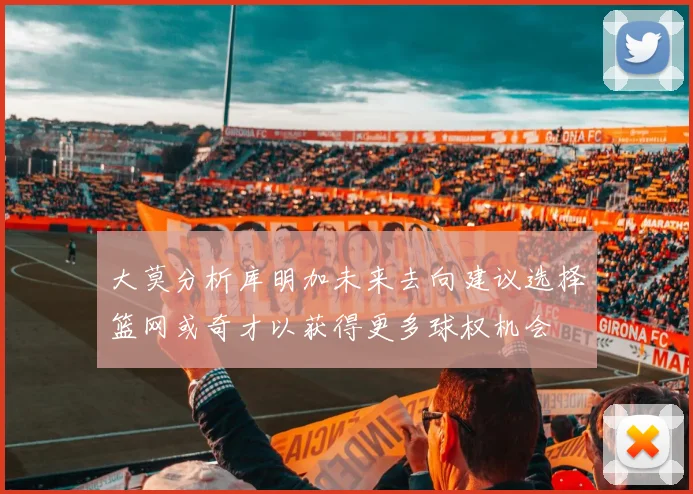 大莫分析库明加未来去向建议选择篮网或奇才以获得更多球权机会