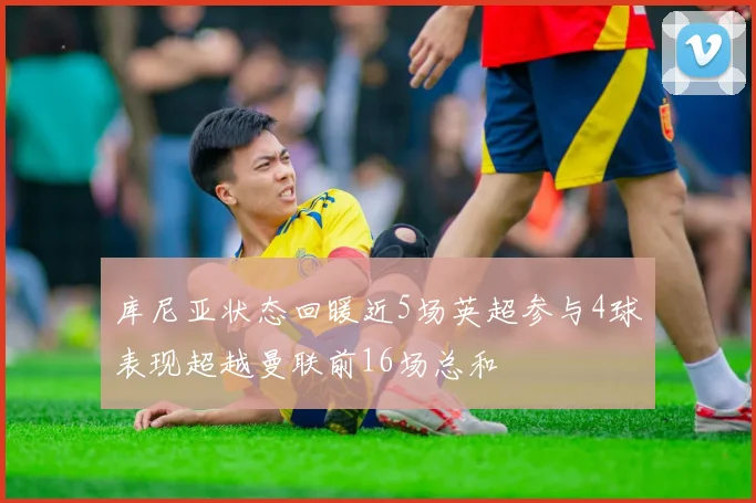 库尼亚状态回暖近5场英超参与4球表现超越曼联前16场总和