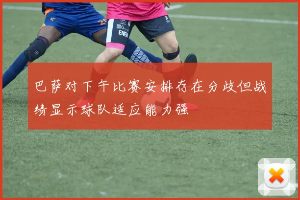 巴萨对下午比赛安排存在分歧但战绩显示球队适应能力强