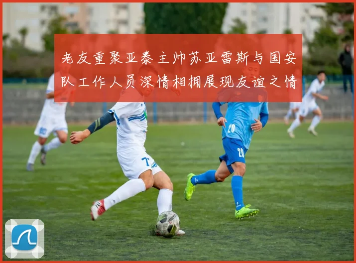 老友重聚亚泰主帅苏亚雷斯与国安队工作人员深情相拥展现友谊之情