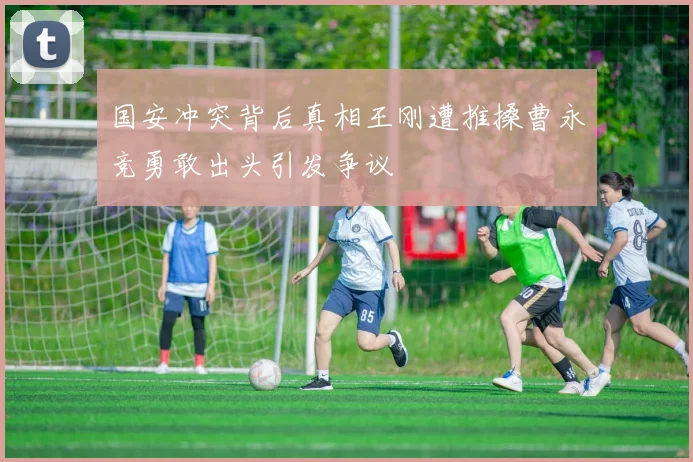 国安冲突背后真相王刚遭推搡曹永竞勇敢出头引发争议