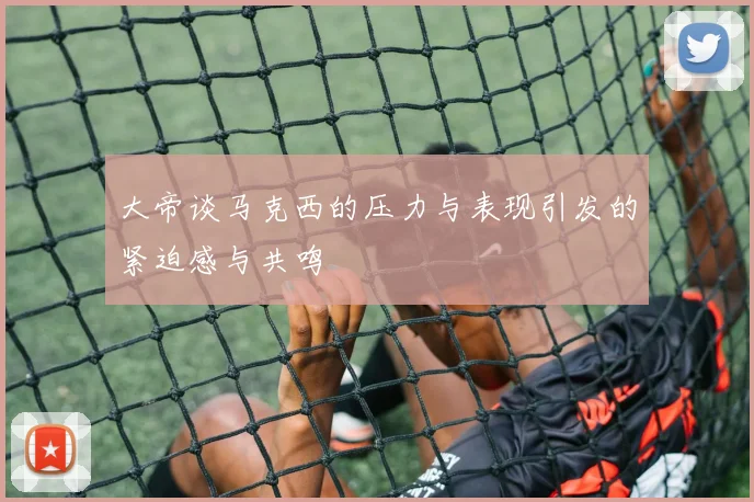 大帝谈马克西的压力与表现引发的紧迫感与共鸣