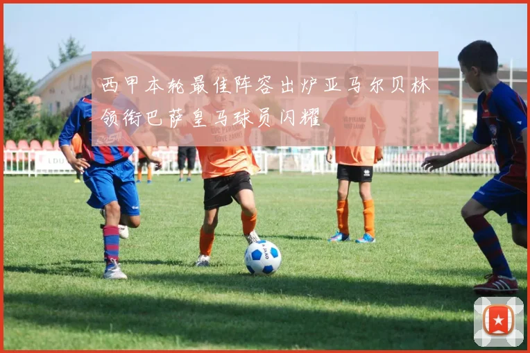 西甲本轮最佳阵容出炉亚马尔贝林领衔巴萨皇马球员闪耀