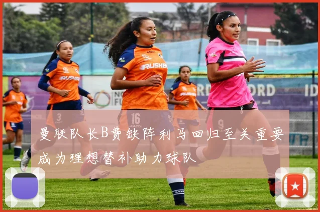 曼联队长B费缺阵利马回归至关重要成为理想替补助力球队