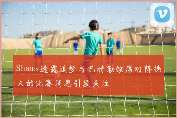 Shams透露追梦与巴特勒缺席对阵热火的比赛消息引发关注