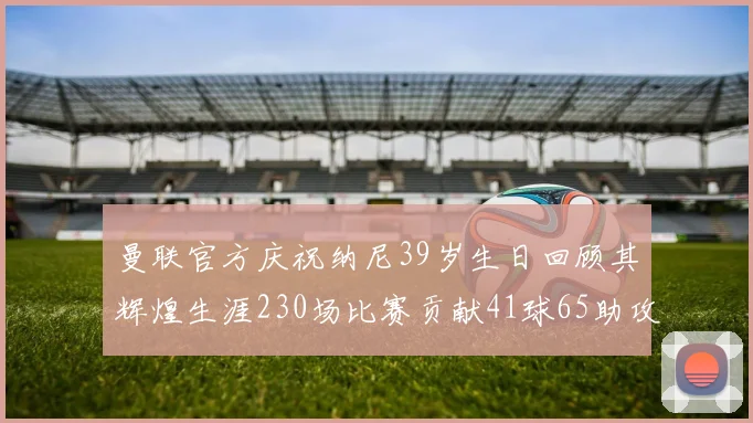 曼联官方庆祝纳尼39岁生日回顾其辉煌生涯230场比赛贡献41球65助攻