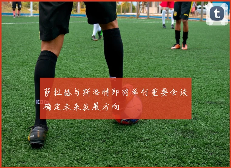 萨拉赫与斯洛特即将举行重要会谈确定未来发展方向