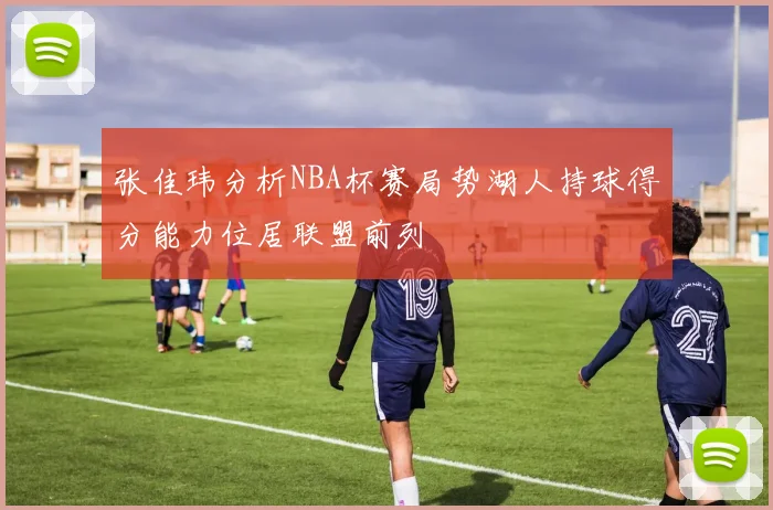 张佳玮分析NBA杯赛局势湖人持球得分能力位居联盟前列
