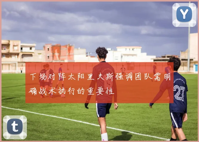 下场对阵太阳里夫斯强调团队需明确战术执行的重要性