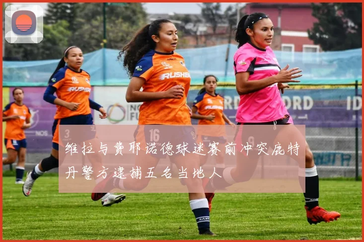 维拉与费耶诺德球迷赛前冲突鹿特丹警方逮捕五名当地人