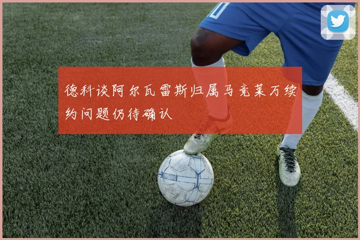 德科谈阿尔瓦雷斯归属马竞莱万续约问题仍待确认