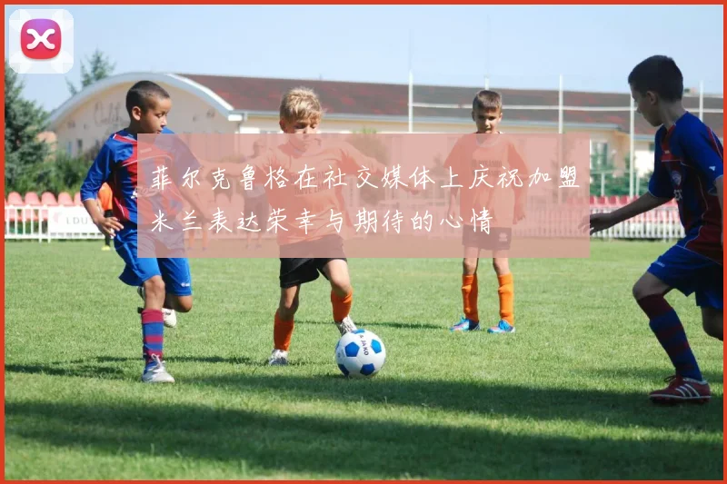 菲尔克鲁格在社交媒体上庆祝加盟米兰表达荣幸与期待的心情