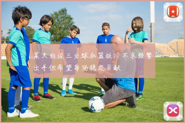 莱夫利谈三分球和篮板：不求频繁出手但希望每场稳定贡献