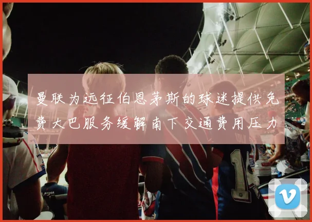 曼联为远征伯恩茅斯的球迷提供免费大巴服务缓解南下交通费用压力