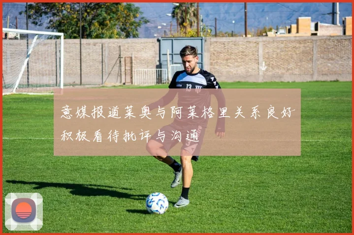 意媒报道莱奥与阿莱格里关系良好积极看待批评与沟通