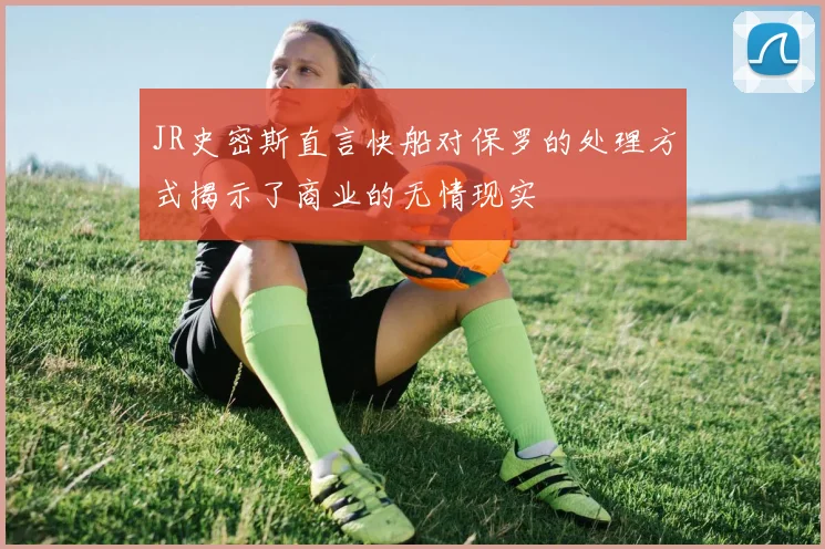 JR史密斯直言快船对保罗的处理方式揭示了商业的无情现实