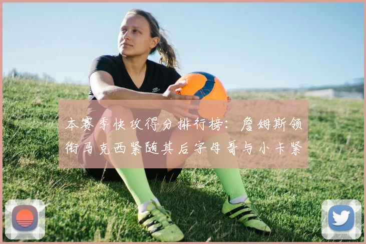 本赛季快攻得分排行榜：詹姆斯领衔马克西紧随其后字母哥与小卡紧追不舍
