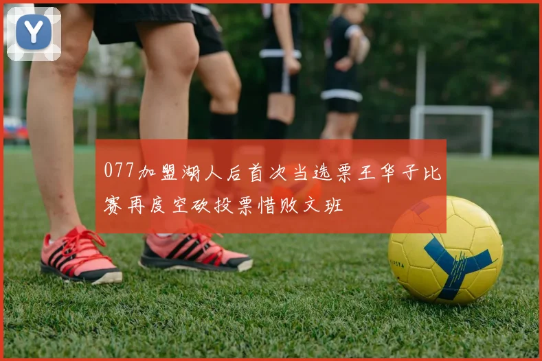 077加盟湖人后首次当选票王华子比赛再度空砍投票惜败文班