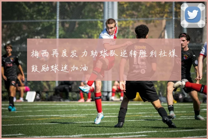 梅西再度发力助球队逆转胜利社媒鼓励球迷加油