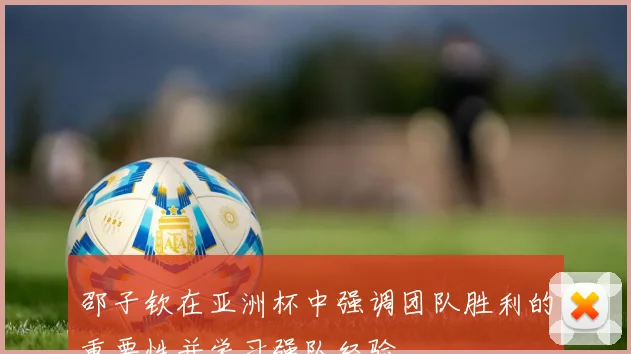 邵子钦在亚洲杯中强调团队胜利的重要性并学习强队经验