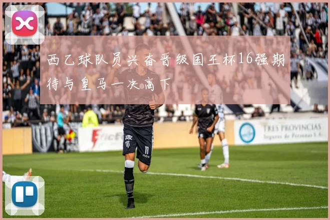 西乙球队员兴奋晋级国王杯16强期待与皇马一决高下