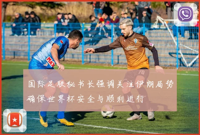 国际足联秘书长强调关注伊朗局势确保世界杯安全与顺利进行