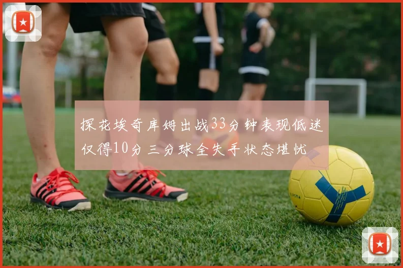 探花埃奇库姆出战33分钟表现低迷仅得10分三分球全失手状态堪忧